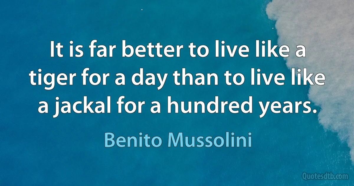 It is far better to live like a tiger for a day than to live like a jackal for a hundred years. (Benito Mussolini)