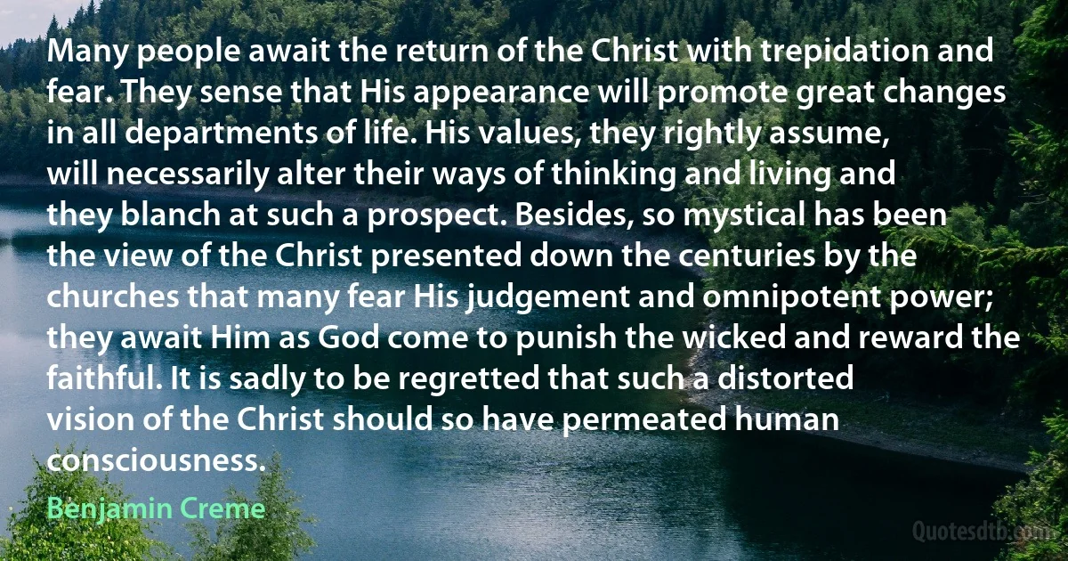 Many people await the return of the Christ with trepidation and fear. They sense that His appearance will promote great changes in all departments of life. His values, they rightly assume, will necessarily alter their ways of thinking and living and they blanch at such a prospect. Besides, so mystical has been the view of the Christ presented down the centuries by the churches that many fear His judgement and omnipotent power; they await Him as God come to punish the wicked and reward the faithful. It is sadly to be regretted that such a distorted vision of the Christ should so have permeated human consciousness. (Benjamin Creme)