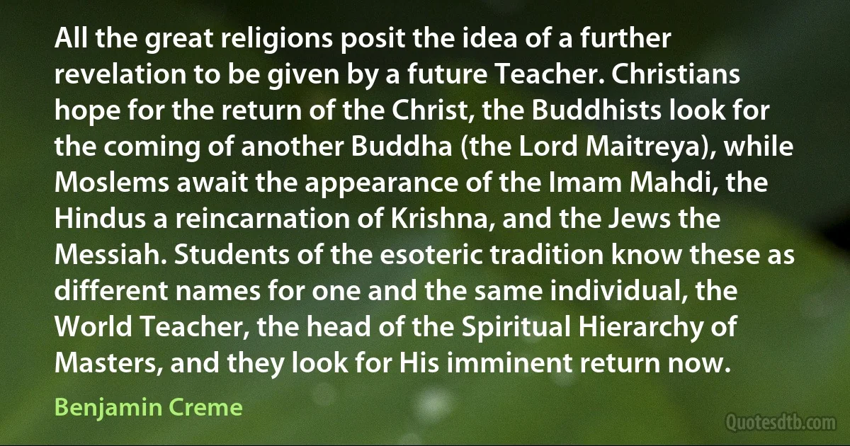 All the great religions posit the idea of a further revelation to be given by a future Teacher. Christians hope for the return of the Christ, the Buddhists look for the coming of another Buddha (the Lord Maitreya), while Moslems await the appearance of the Imam Mahdi, the Hindus a reincarnation of Krishna, and the Jews the Messiah. Students of the esoteric tradition know these as different names for one and the same individual, the World Teacher, the head of the Spiritual Hierarchy of Masters, and they look for His imminent return now. (Benjamin Creme)