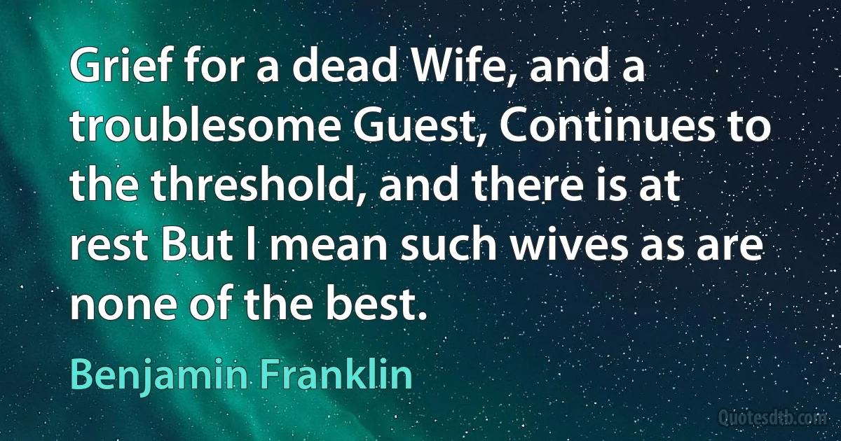 Grief for a dead Wife, and a troublesome Guest, Continues to the threshold, and there is at rest But I mean such wives as are none of the best. (Benjamin Franklin)