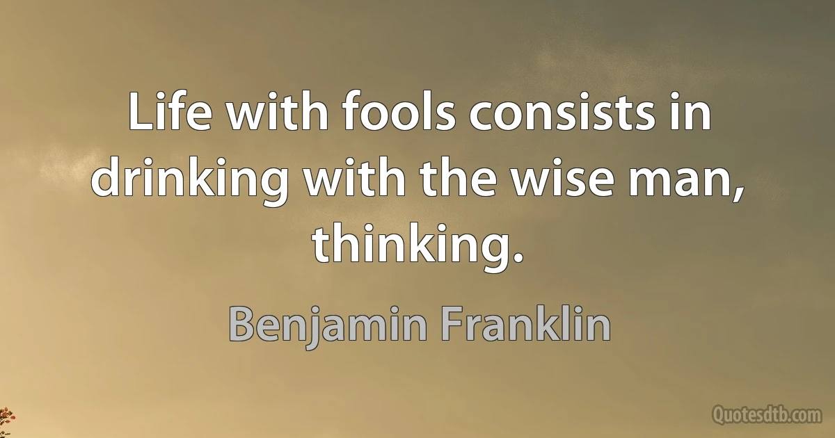 Life with fools consists in drinking with the wise man, thinking. (Benjamin Franklin)