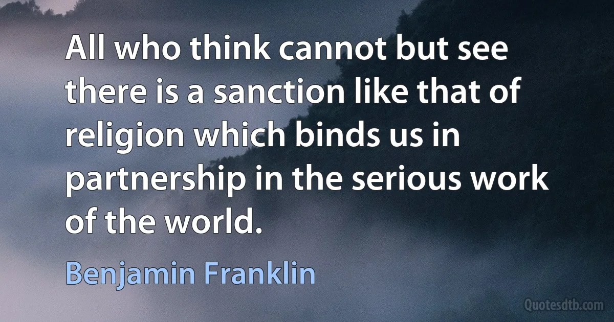 All who think cannot but see there is a sanction like that of religion which binds us in partnership in the serious work of the world. (Benjamin Franklin)