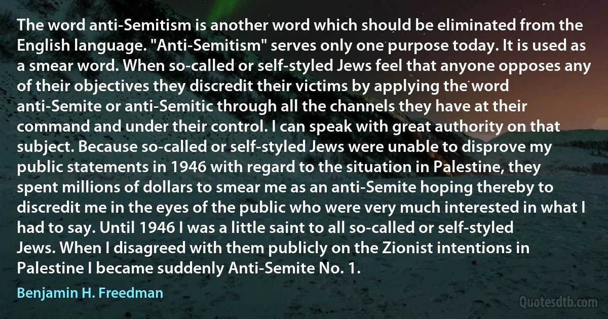 The word anti-Semitism is another word which should be eliminated from the English language. "Anti-Semitism" serves only one purpose today. It is used as a smear word. When so-called or self-styled Jews feel that anyone opposes any of their objectives they discredit their victims by applying the word anti-Semite or anti-Semitic through all the channels they have at their command and under their control. I can speak with great authority on that subject. Because so-called or self-styled Jews were unable to disprove my public statements in 1946 with regard to the situation in Palestine, they spent millions of dollars to smear me as an anti-Semite hoping thereby to discredit me in the eyes of the public who were very much interested in what I had to say. Until 1946 I was a little saint to all so-called or self-styled Jews. When I disagreed with them publicly on the Zionist intentions in Palestine I became suddenly Anti-Semite No. 1. (Benjamin H. Freedman)