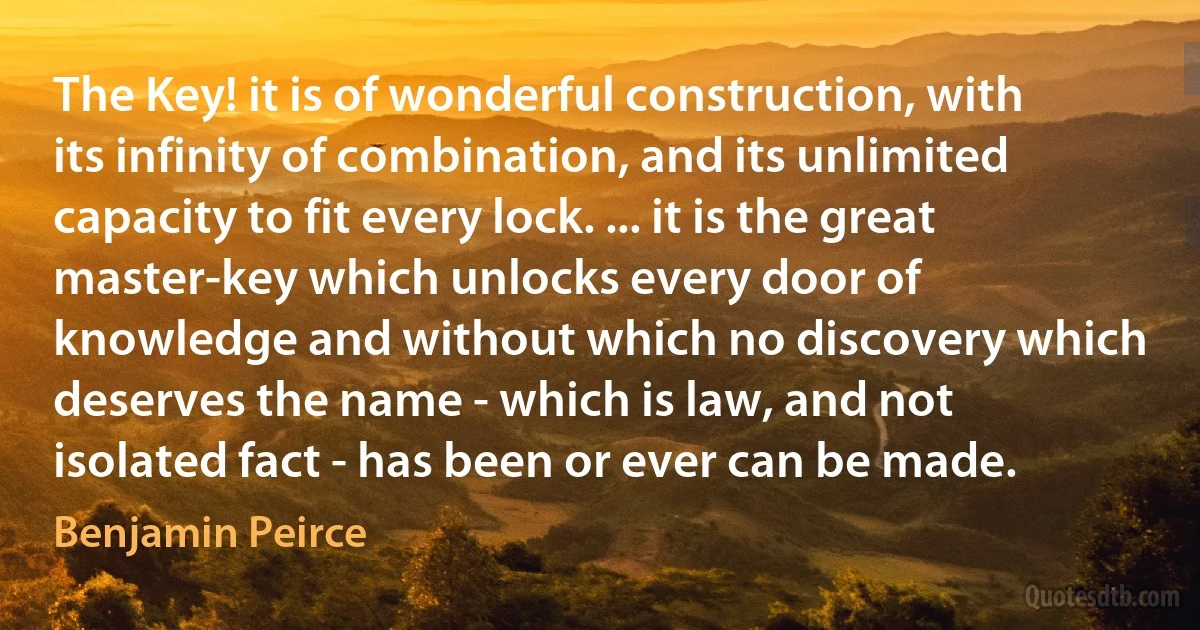 The Key! it is of wonderful construction, with its infinity of combination, and its unlimited capacity to fit every lock. ... it is the great master-key which unlocks every door of knowledge and without which no discovery which deserves the name - which is law, and not isolated fact - has been or ever can be made. (Benjamin Peirce)