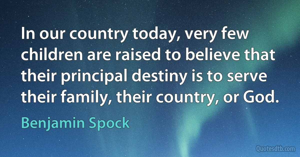 In our country today, very few children are raised to believe that their principal destiny is to serve their family, their country, or God. (Benjamin Spock)