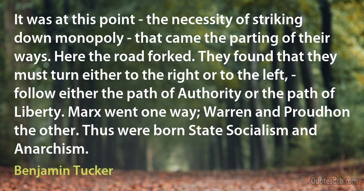 It was at this point - the necessity of striking down monopoly - that came the parting of their ways. Here the road forked. They found that they must turn either to the right or to the left, - follow either the path of Authority or the path of Liberty. Marx went one way; Warren and Proudhon the other. Thus were born State Socialism and Anarchism. (Benjamin Tucker)