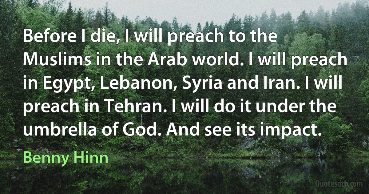 Before I die, I will preach to the Muslims in the Arab world. I will preach in Egypt, Lebanon, Syria and Iran. I will preach in Tehran. I will do it under the umbrella of God. And see its impact. (Benny Hinn)