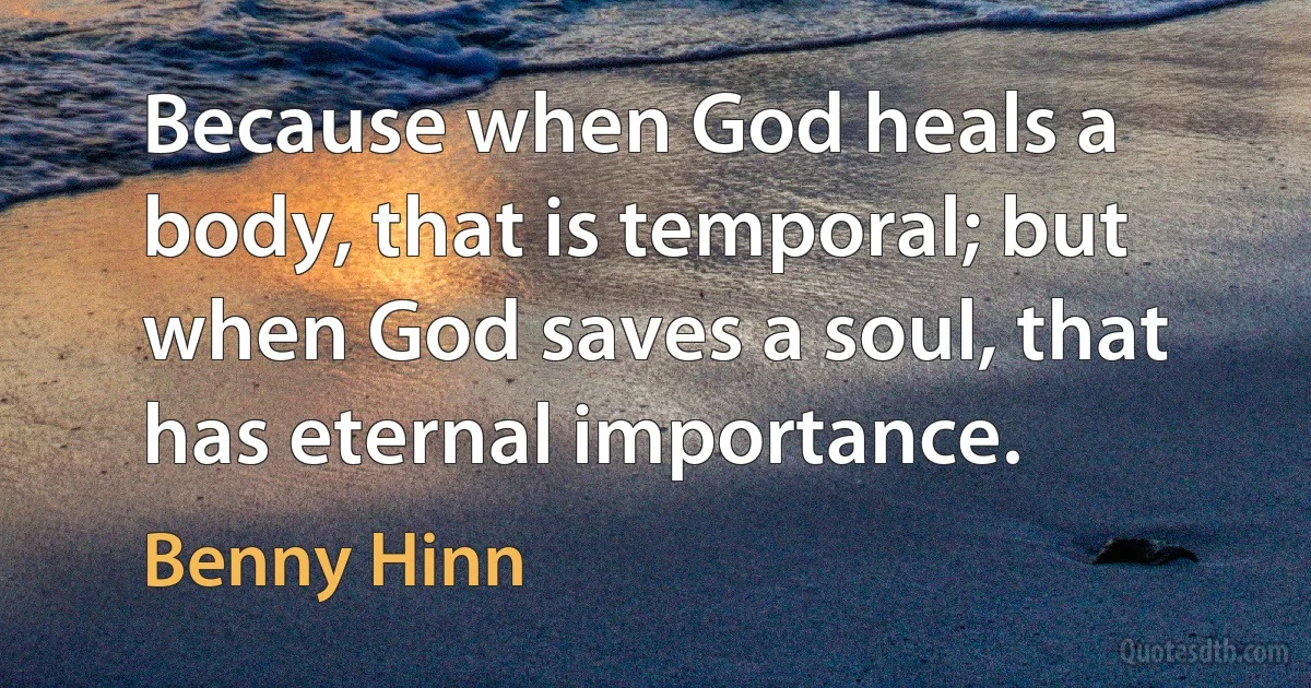 Because when God heals a body, that is temporal; but when God saves a soul, that has eternal importance. (Benny Hinn)