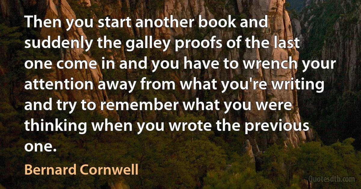 Then you start another book and suddenly the galley proofs of the last one come in and you have to wrench your attention away from what you're writing and try to remember what you were thinking when you wrote the previous one. (Bernard Cornwell)