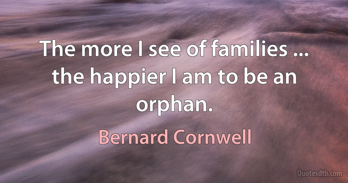 The more I see of families ... the happier I am to be an orphan. (Bernard Cornwell)