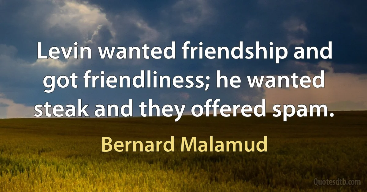 Levin wanted friendship and got friendliness; he wanted steak and they offered spam. (Bernard Malamud)