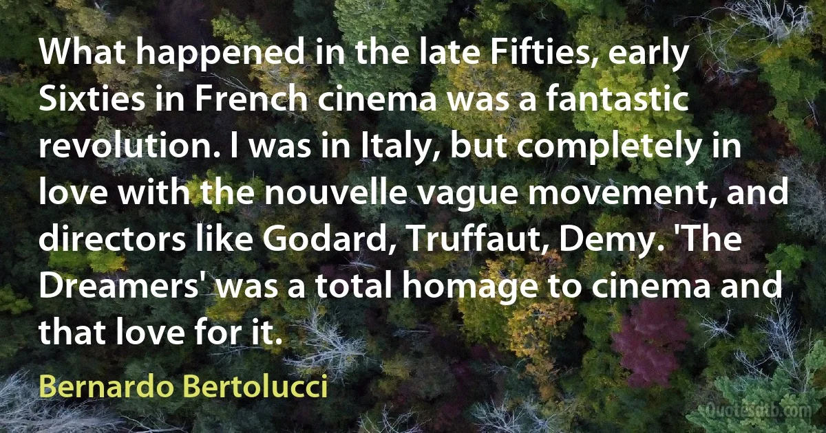 What happened in the late Fifties, early Sixties in French cinema was a fantastic revolution. I was in Italy, but completely in love with the nouvelle vague movement, and directors like Godard, Truffaut, Demy. 'The Dreamers' was a total homage to cinema and that love for it. (Bernardo Bertolucci)