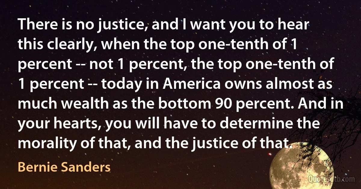 There is no justice, and I want you to hear this clearly, when the top one-tenth of 1 percent -- not 1 percent, the top one-tenth of 1 percent -- today in America owns almost as much wealth as the bottom 90 percent. And in your hearts, you will have to determine the morality of that, and the justice of that. (Bernie Sanders)