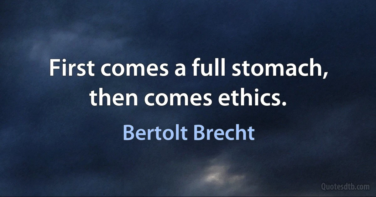 First comes a full stomach, then comes ethics. (Bertolt Brecht)