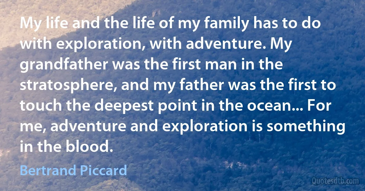 My life and the life of my family has to do with exploration, with adventure. My grandfather was the first man in the stratosphere, and my father was the first to touch the deepest point in the ocean... For me, adventure and exploration is something in the blood. (Bertrand Piccard)