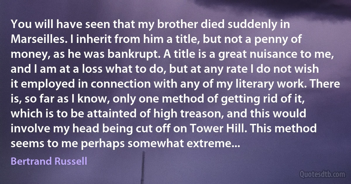 You will have seen that my brother died suddenly in Marseilles. I inherit from him a title, but not a penny of money, as he was bankrupt. A title is a great nuisance to me, and I am at a loss what to do, but at any rate I do not wish it employed in connection with any of my literary work. There is, so far as I know, only one method of getting rid of it, which is to be attainted of high treason, and this would involve my head being cut off on Tower Hill. This method seems to me perhaps somewhat extreme... (Bertrand Russell)