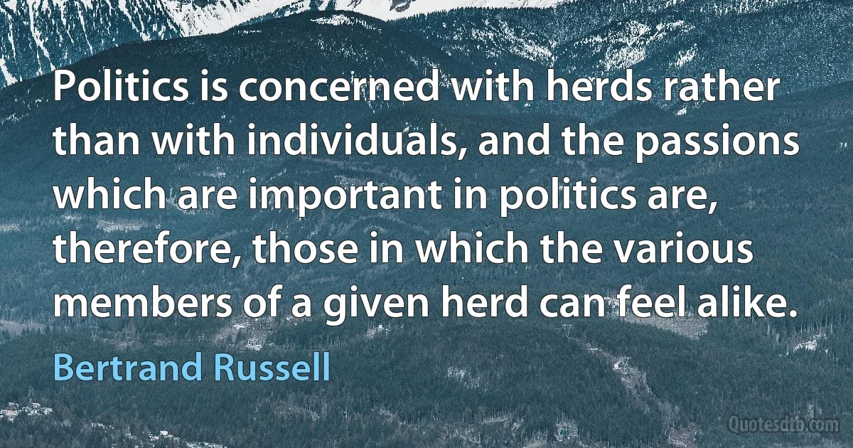 Politics is concerned with herds rather than with individuals, and the passions which are important in politics are, therefore, those in which the various members of a given herd can feel alike. (Bertrand Russell)