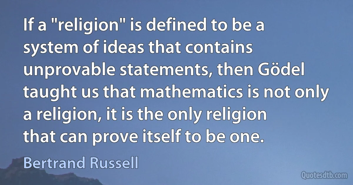 If a "religion" is defined to be a system of ideas that contains unprovable statements, then Gödel taught us that mathematics is not only a religion, it is the only religion that can prove itself to be one. (Bertrand Russell)