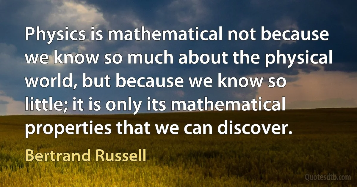 Physics is mathematical not because we know so much about the physical world, but because we know so little; it is only its mathematical properties that we can discover. (Bertrand Russell)