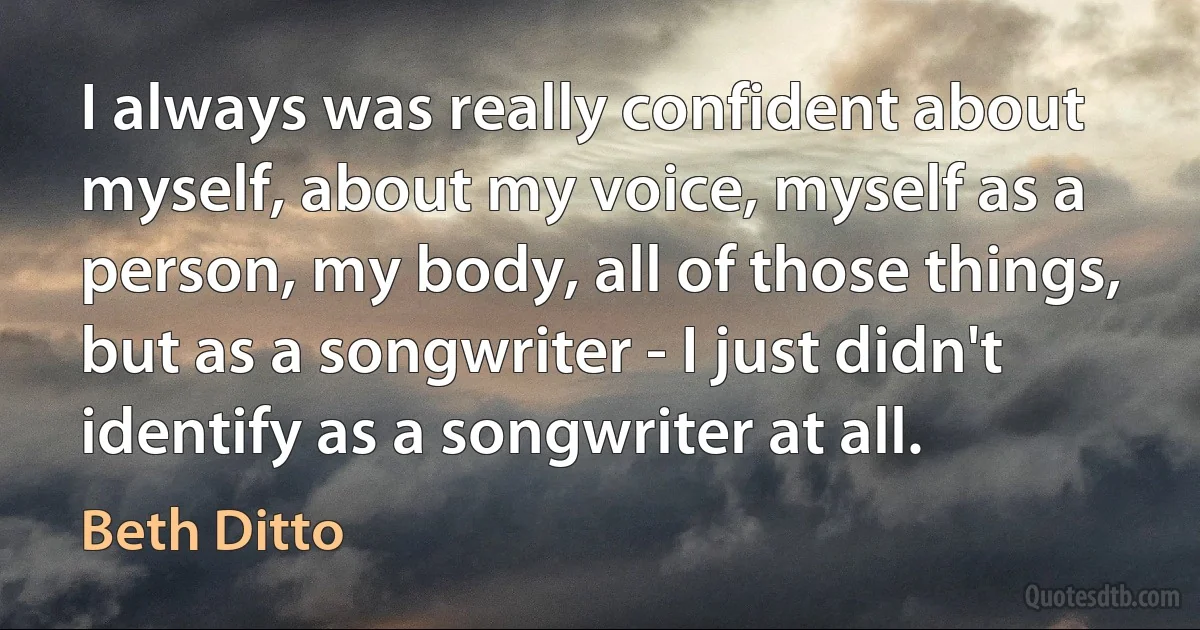 I always was really confident about myself, about my voice, myself as a person, my body, all of those things, but as a songwriter - I just didn't identify as a songwriter at all. (Beth Ditto)