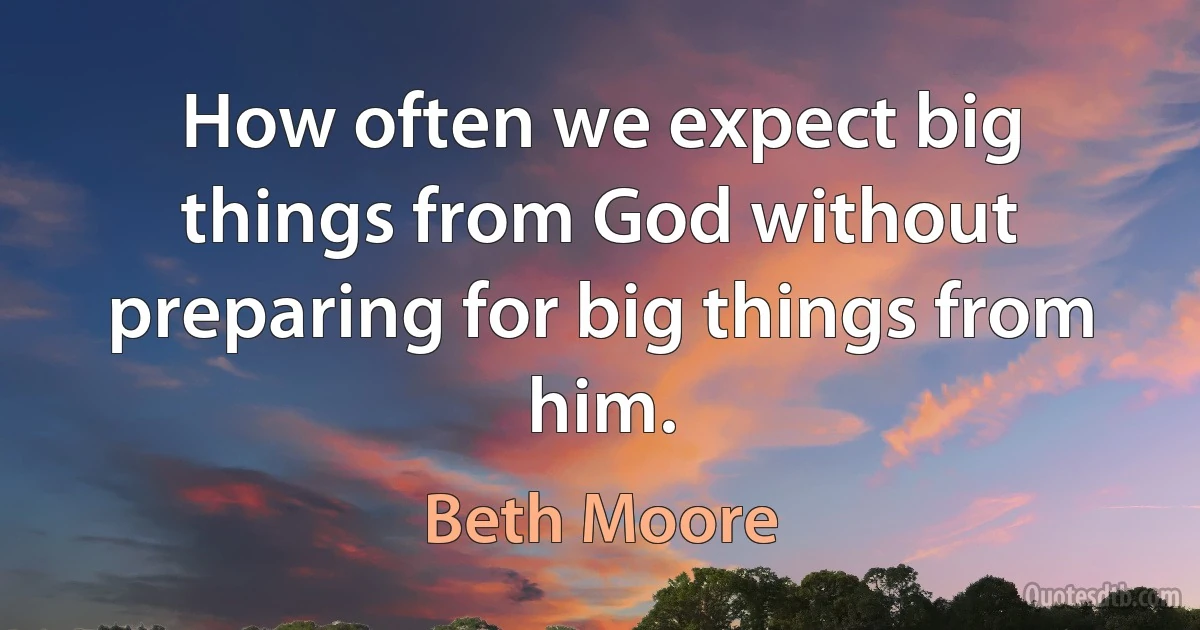 How often we expect big things from God without preparing for big things from him. (Beth Moore)