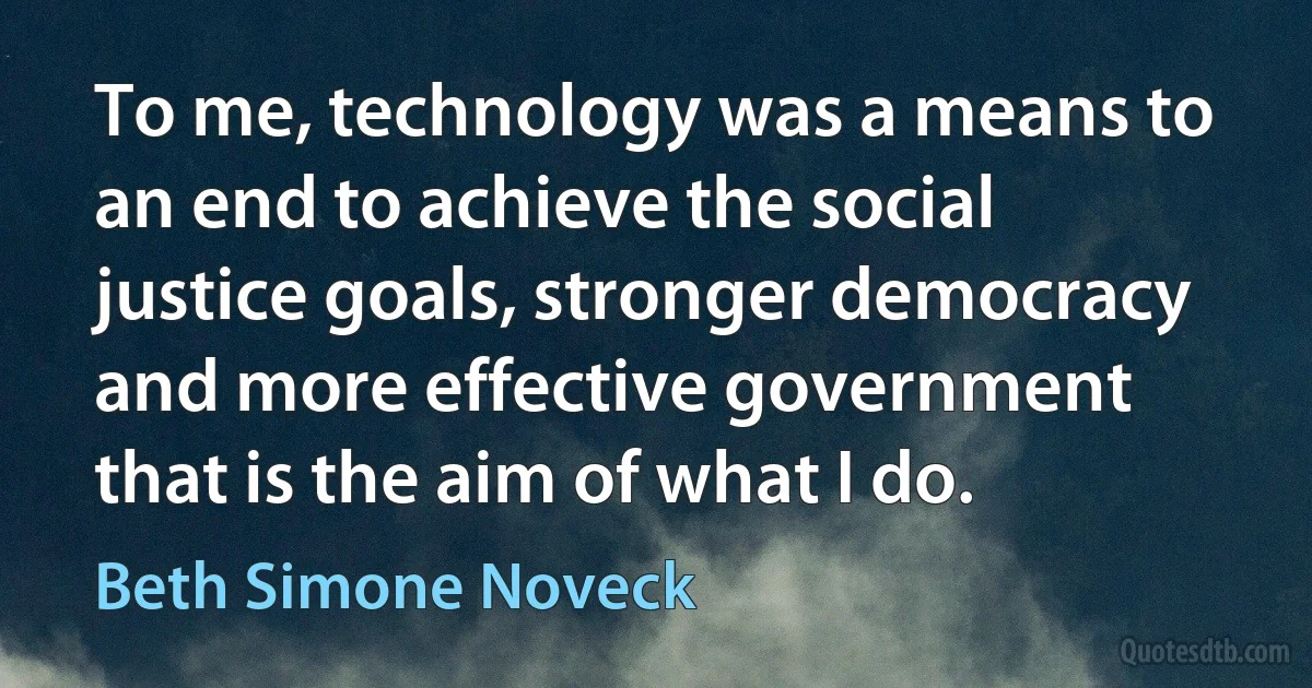 To me, technology was a means to an end to achieve the social justice goals, stronger democracy and more effective government that is the aim of what I do. (Beth Simone Noveck)