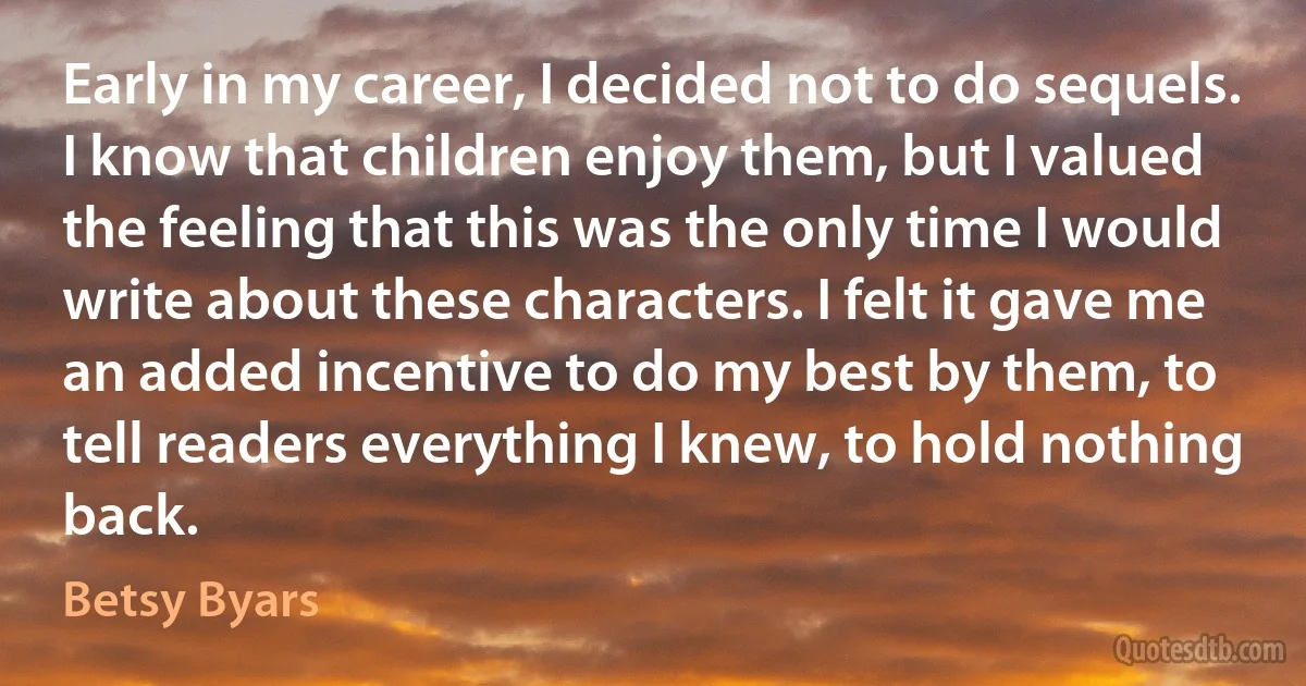 Early in my career, I decided not to do sequels. I know that children enjoy them, but I valued the feeling that this was the only time I would write about these characters. I felt it gave me an added incentive to do my best by them, to tell readers everything I knew, to hold nothing back. (Betsy Byars)