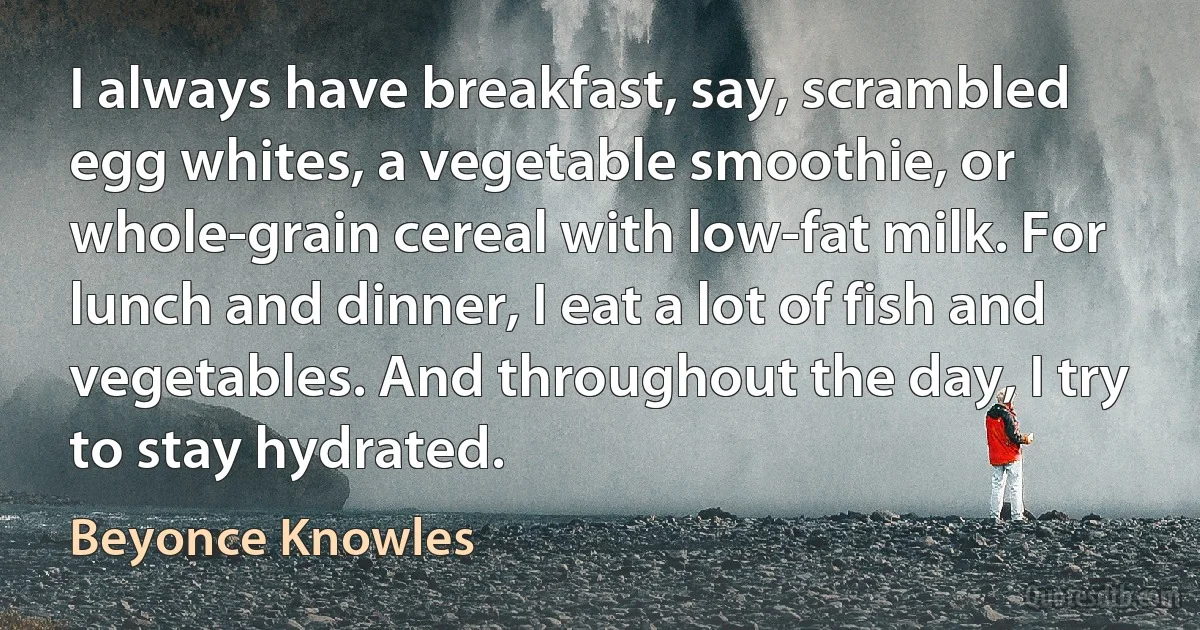 I always have breakfast, say, scrambled egg whites, a vegetable smoothie, or whole-grain cereal with low-fat milk. For lunch and dinner, I eat a lot of fish and vegetables. And throughout the day, I try to stay hydrated. (Beyonce Knowles)