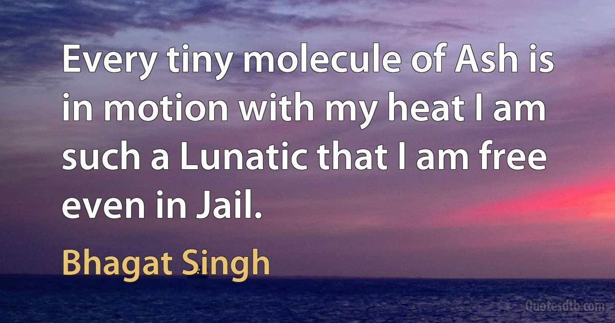 Every tiny molecule of Ash is in motion with my heat I am such a Lunatic that I am free even in Jail. (Bhagat Singh)