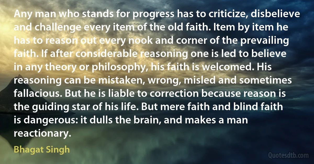 Any man who stands for progress has to criticize, disbelieve and challenge every item of the old faith. Item by item he has to reason out every nook and corner of the prevailing faith. If after considerable reasoning one is led to believe in any theory or philosophy, his faith is welcomed. His reasoning can be mistaken, wrong, misled and sometimes fallacious. But he is liable to correction because reason is the guiding star of his life. But mere faith and blind faith is dangerous: it dulls the brain, and makes a man reactionary. (Bhagat Singh)