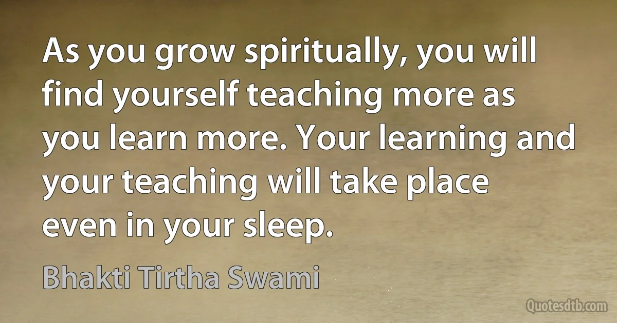 As you grow spiritually, you will find yourself teaching more as you learn more. Your learning and your teaching will take place even in your sleep. (Bhakti Tirtha Swami)