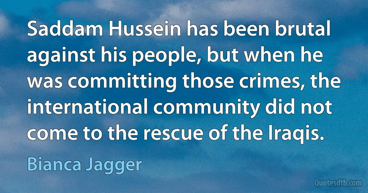 Saddam Hussein has been brutal against his people, but when he was committing those crimes, the international community did not come to the rescue of the Iraqis. (Bianca Jagger)