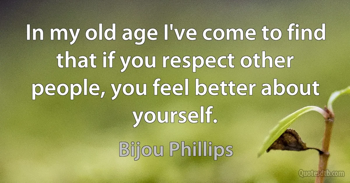 In my old age I've come to find that if you respect other people, you feel better about yourself. (Bijou Phillips)