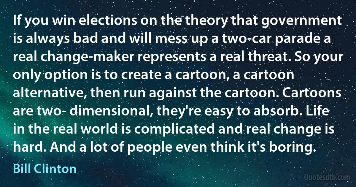 If you win elections on the theory that government is always bad and will mess up a two-car parade a real change-maker represents a real threat. So your only option is to create a cartoon, a cartoon alternative, then run against the cartoon. Cartoons are two- dimensional, they're easy to absorb. Life in the real world is complicated and real change is hard. And a lot of people even think it's boring. (Bill Clinton)