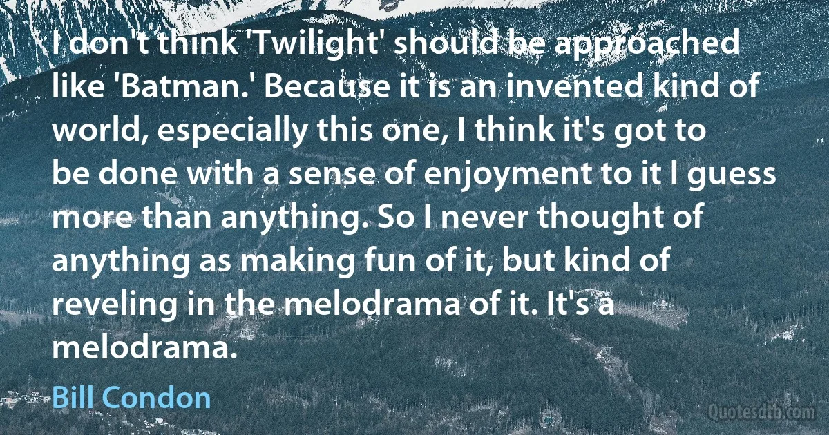 I don't think 'Twilight' should be approached like 'Batman.' Because it is an invented kind of world, especially this one, I think it's got to be done with a sense of enjoyment to it I guess more than anything. So I never thought of anything as making fun of it, but kind of reveling in the melodrama of it. It's a melodrama. (Bill Condon)