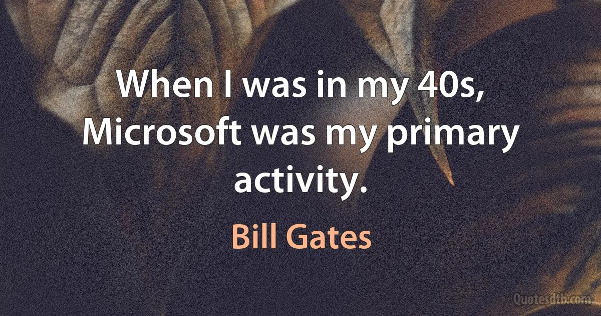 When I was in my 40s, Microsoft was my primary activity. (Bill Gates)