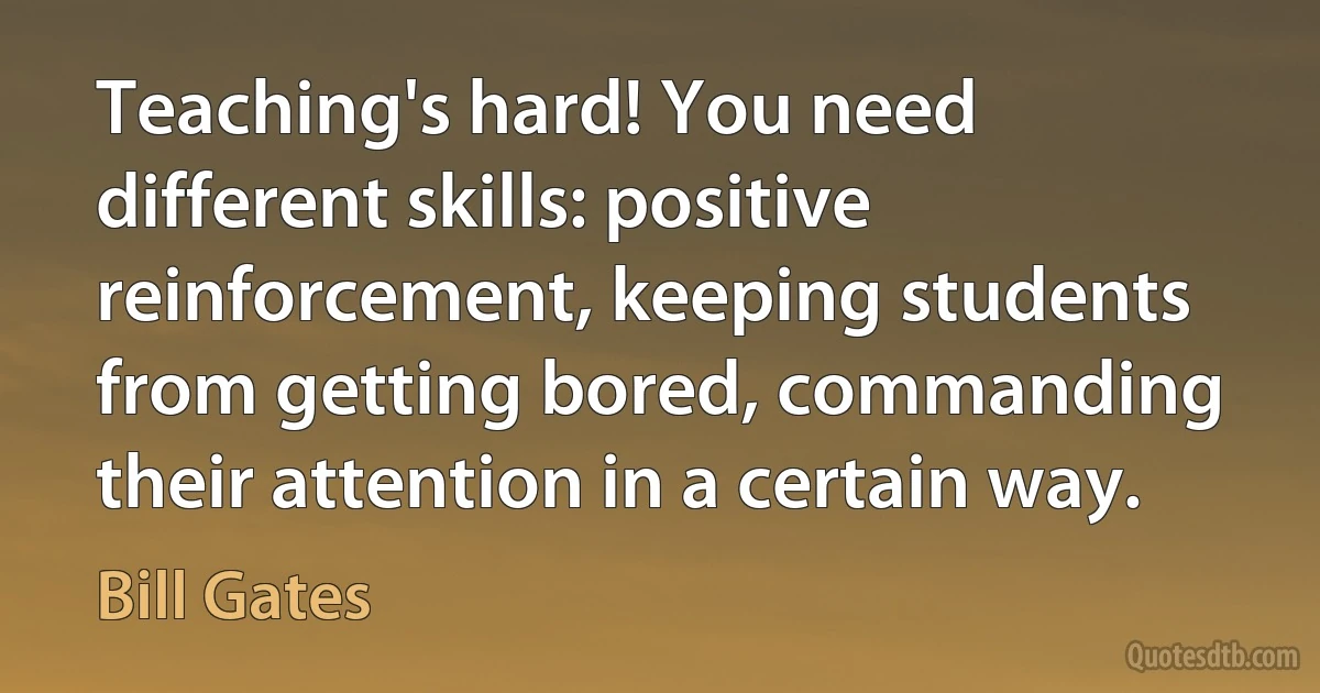 Teaching's hard! You need different skills: positive reinforcement, keeping students from getting bored, commanding their attention in a certain way. (Bill Gates)