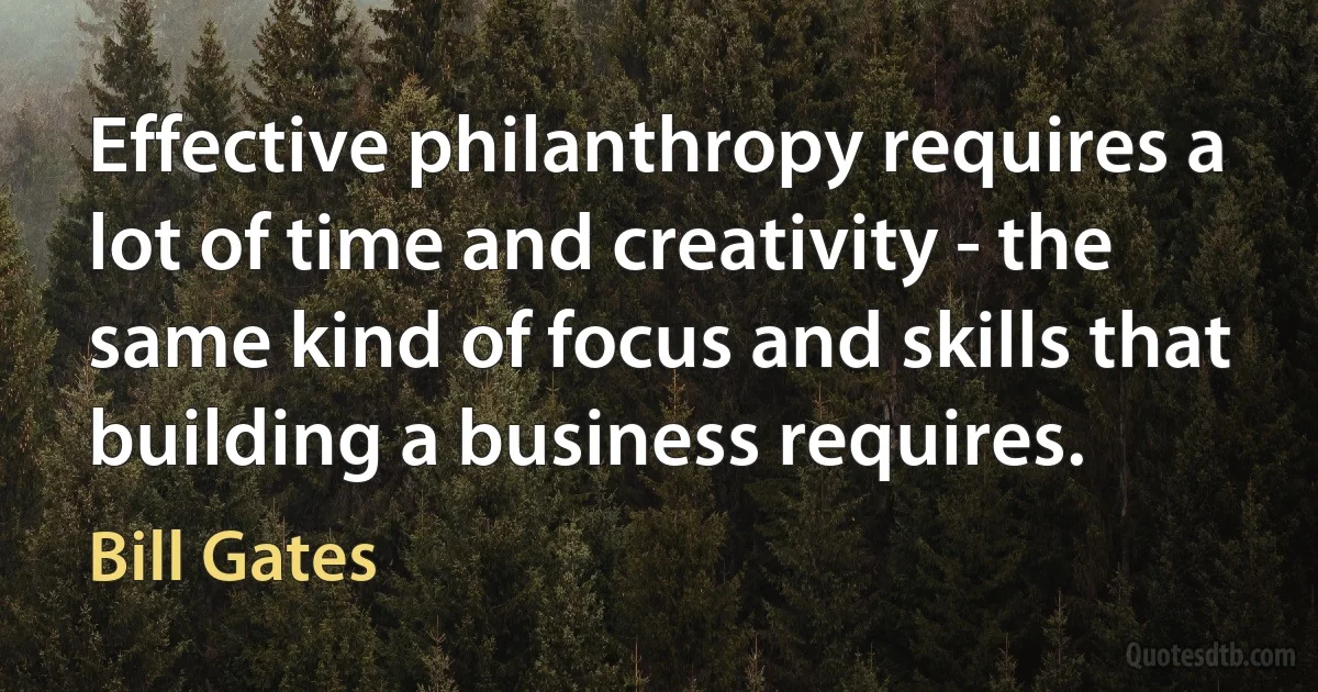 Effective philanthropy requires a lot of time and creativity - the same kind of focus and skills that building a business requires. (Bill Gates)