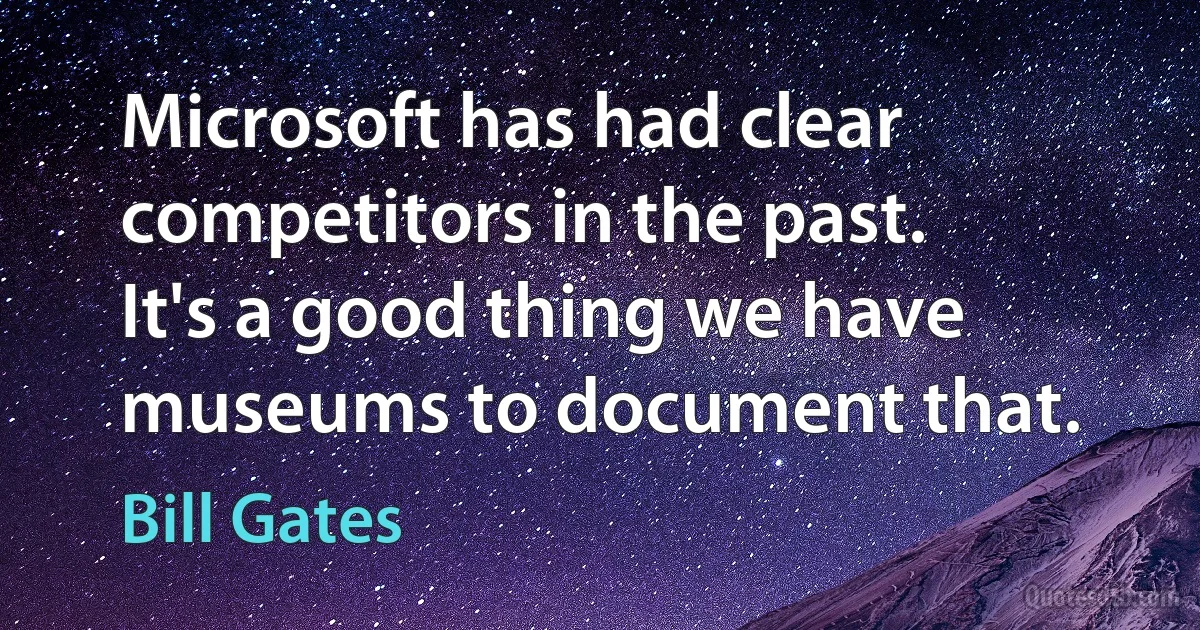 Microsoft has had clear competitors in the past. It's a good thing we have museums to document that. (Bill Gates)