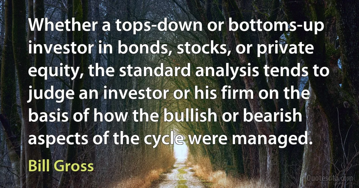 Whether a tops-down or bottoms-up investor in bonds, stocks, or private equity, the standard analysis tends to judge an investor or his firm on the basis of how the bullish or bearish aspects of the cycle were managed. (Bill Gross)