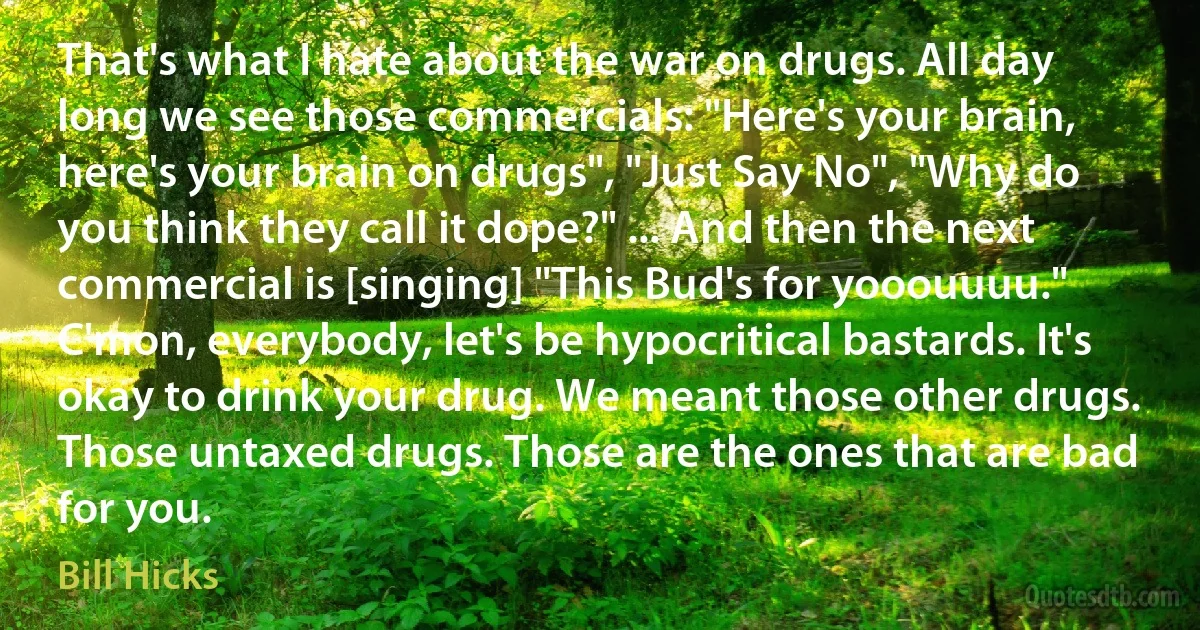 That's what I hate about the war on drugs. All day long we see those commercials: "Here's your brain, here's your brain on drugs", "Just Say No", "Why do you think they call it dope?" ... And then the next commercial is [singing] "This Bud's for yooouuuu." C'mon, everybody, let's be hypocritical bastards. It's okay to drink your drug. We meant those other drugs. Those untaxed drugs. Those are the ones that are bad for you. (Bill Hicks)