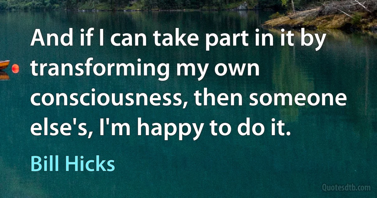 And if I can take part in it by transforming my own consciousness, then someone else's, I'm happy to do it. (Bill Hicks)