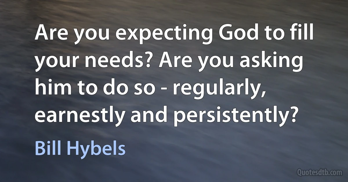 Are you expecting God to fill your needs? Are you asking him to do so - regularly, earnestly and persistently? (Bill Hybels)