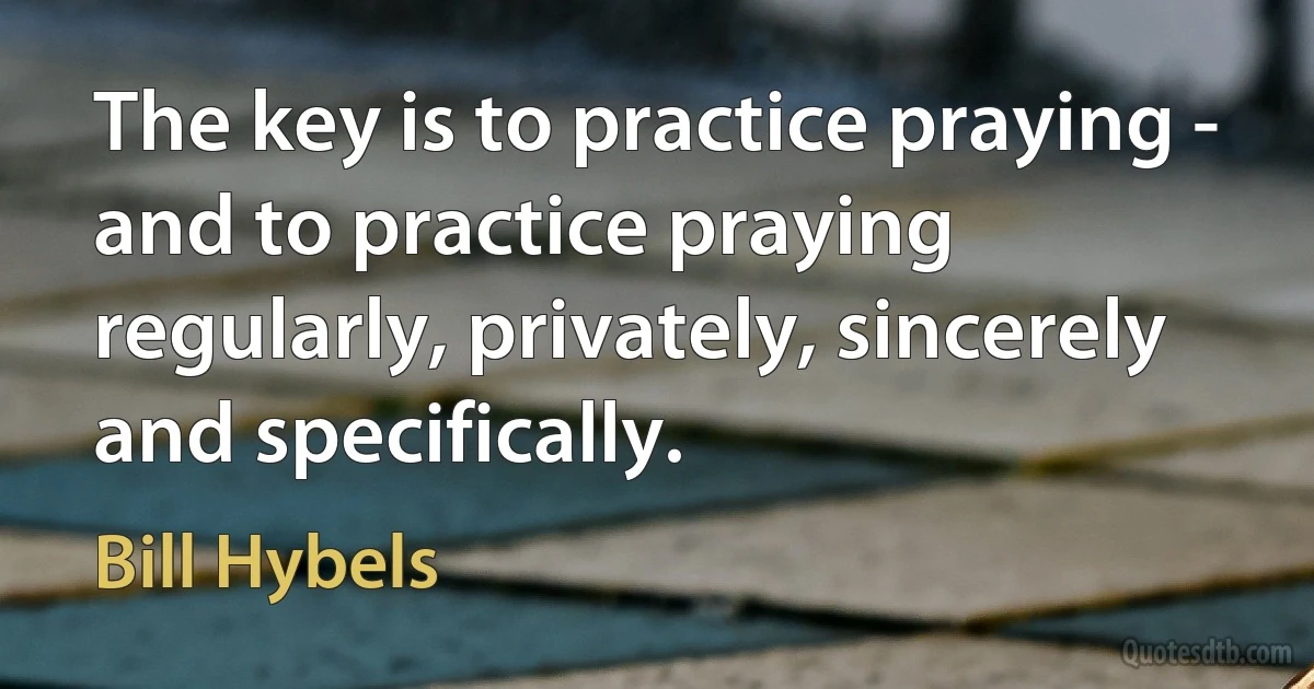 The key is to practice praying - and to practice praying regularly, privately, sincerely and specifically. (Bill Hybels)