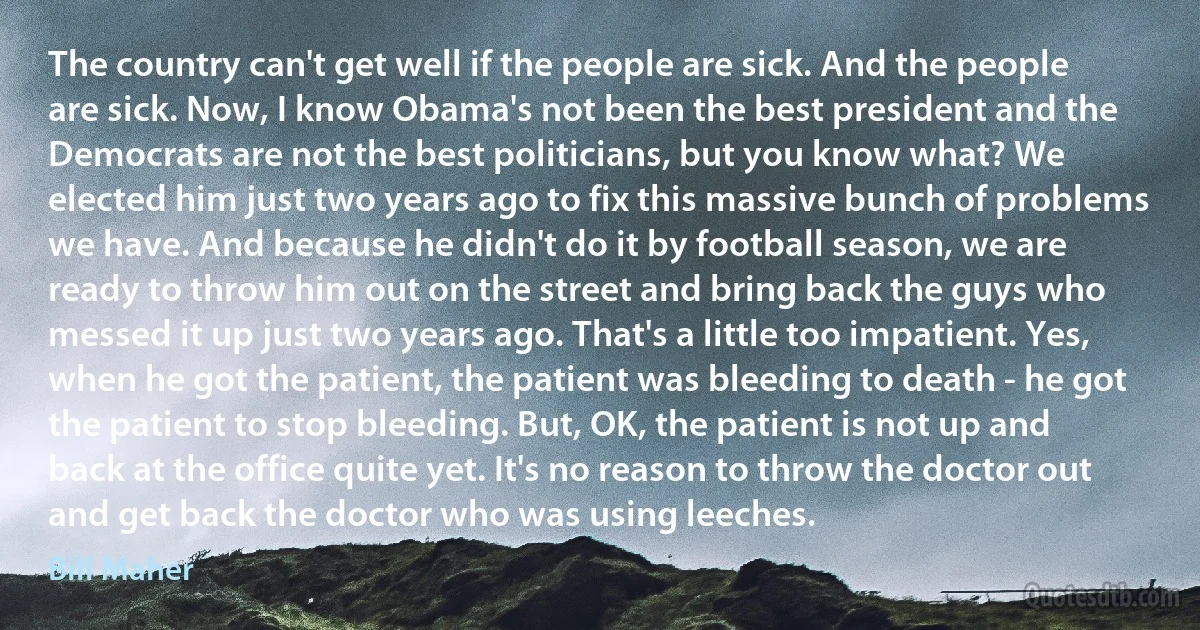 The country can't get well if the people are sick. And the people are sick. Now, I know Obama's not been the best president and the Democrats are not the best politicians, but you know what? We elected him just two years ago to fix this massive bunch of problems we have. And because he didn't do it by football season, we are ready to throw him out on the street and bring back the guys who messed it up just two years ago. That's a little too impatient. Yes, when he got the patient, the patient was bleeding to death - he got the patient to stop bleeding. But, OK, the patient is not up and back at the office quite yet. It's no reason to throw the doctor out and get back the doctor who was using leeches. (Bill Maher)