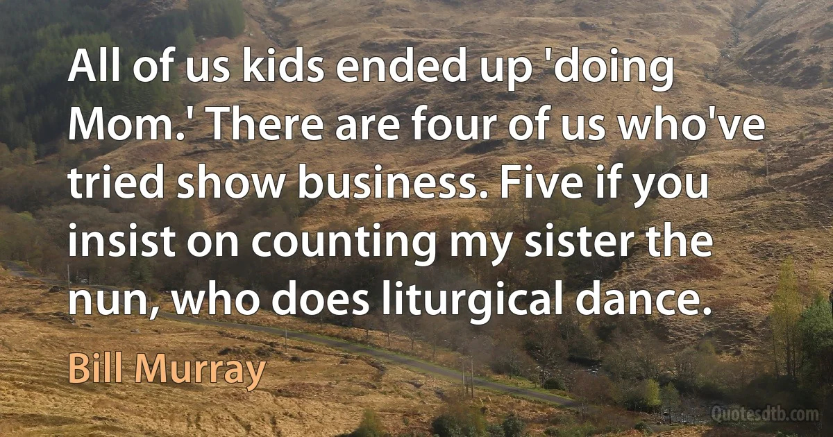 All of us kids ended up 'doing Mom.' There are four of us who've tried show business. Five if you insist on counting my sister the nun, who does liturgical dance. (Bill Murray)