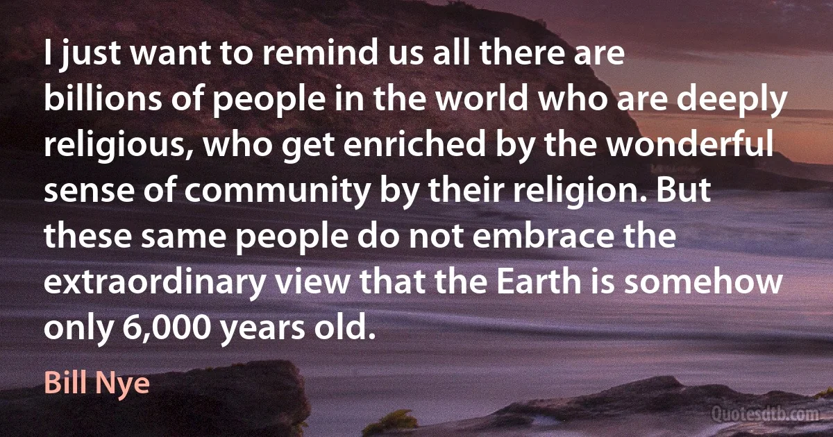 I just want to remind us all there are billions of people in the world who are deeply religious, who get enriched by the wonderful sense of community by their religion. But these same people do not embrace the extraordinary view that the Earth is somehow only 6,000 years old. (Bill Nye)