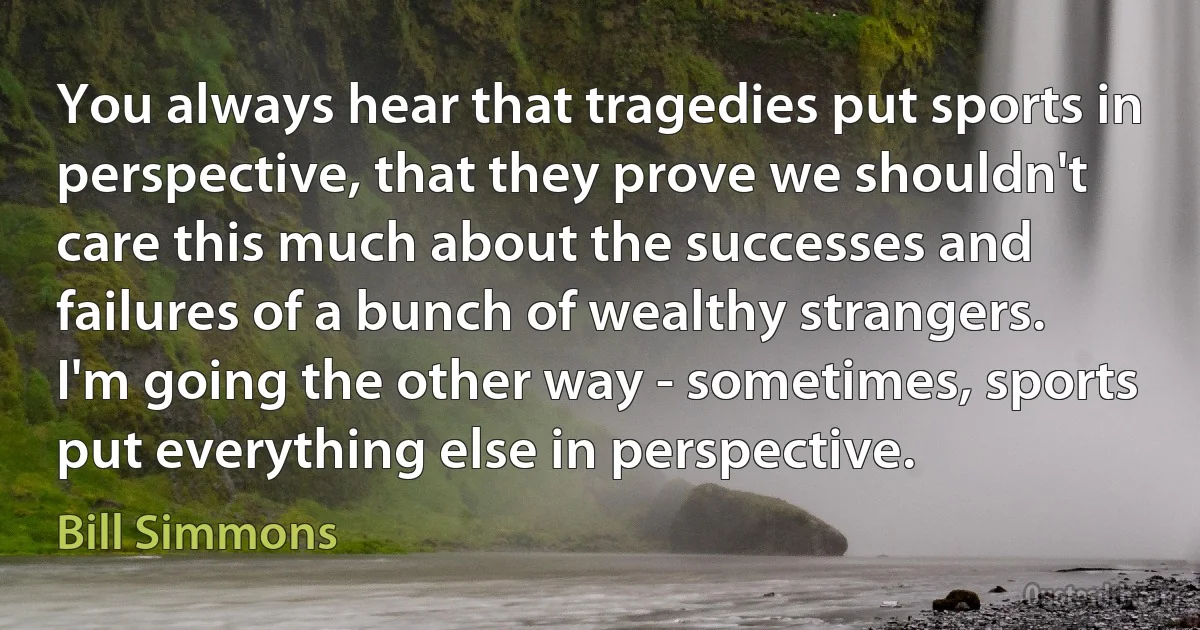 You always hear that tragedies put sports in perspective, that they prove we shouldn't care this much about the successes and failures of a bunch of wealthy strangers. I'm going the other way - sometimes, sports put everything else in perspective. (Bill Simmons)