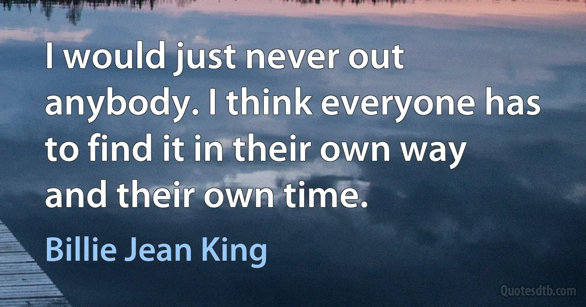 I would just never out anybody. I think everyone has to find it in their own way and their own time. (Billie Jean King)