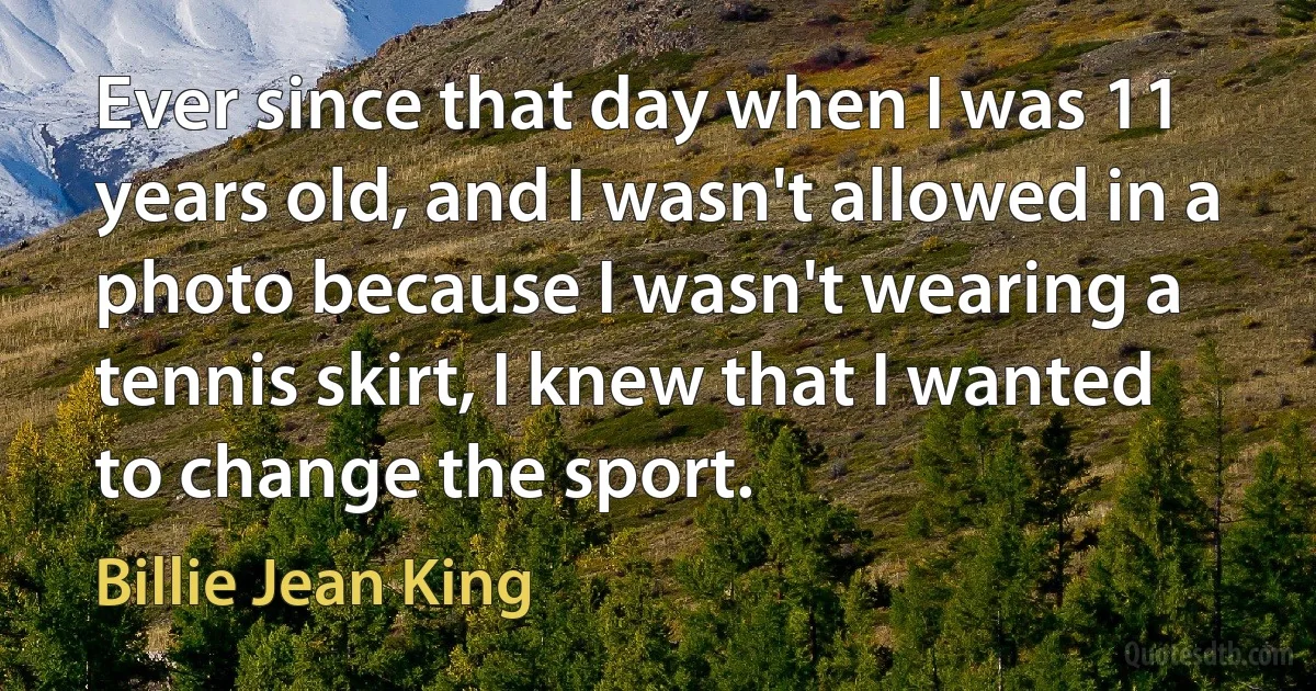 Ever since that day when I was 11 years old, and I wasn't allowed in a photo because I wasn't wearing a tennis skirt, I knew that I wanted to change the sport. (Billie Jean King)